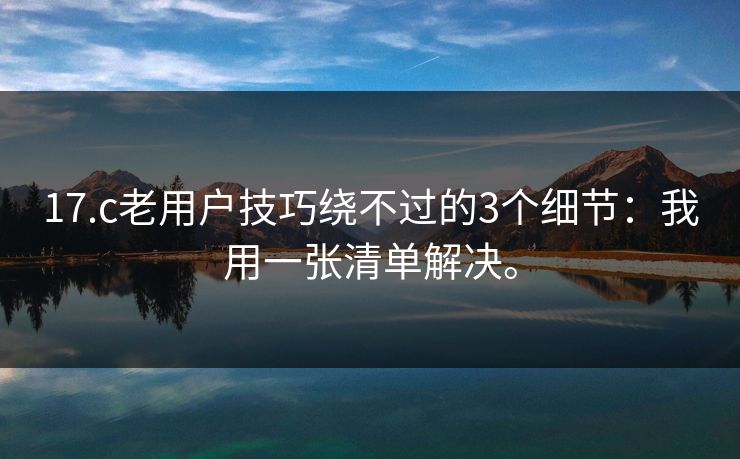 17.c老用户技巧绕不过的3个细节：我用一张清单解决。