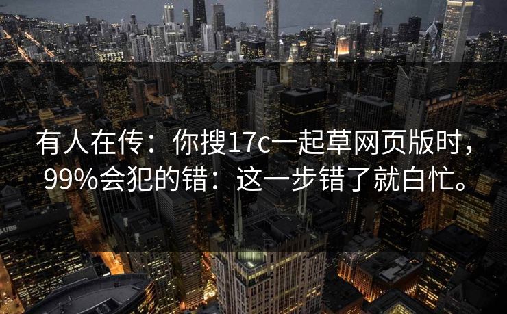 有人在传:你搜17c一起草网页版时,99%会犯的错:这一步错了就白忙。 有人在传:你搜17c一起草网页版时,99%会犯的错:这一步错了就白忙。